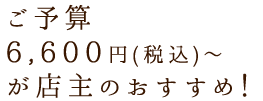 ご予算6,600円～ が店主のおすすめ！