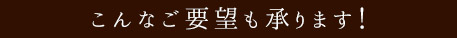 こんなご要望も承ります!